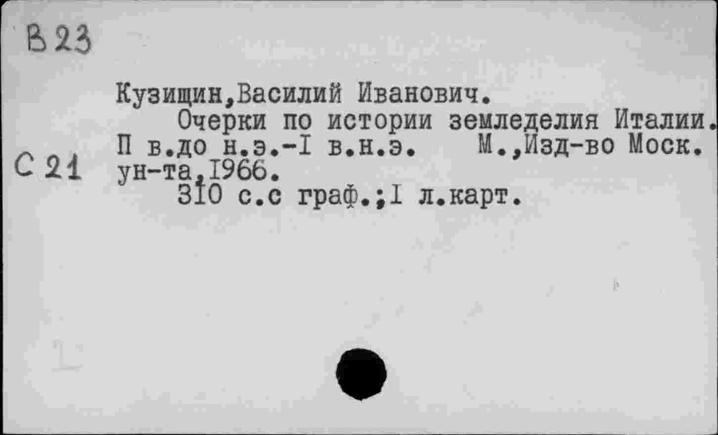 ﻿В 23
Кузищин,Василий Иванович.
Очерки по истории земледелия Италии * Л , П в.до н.э.-l в.н.э. М.,Изд-во Моск, с 2І ун-та, 1966.
310 с.с граф.;1 л.карт.